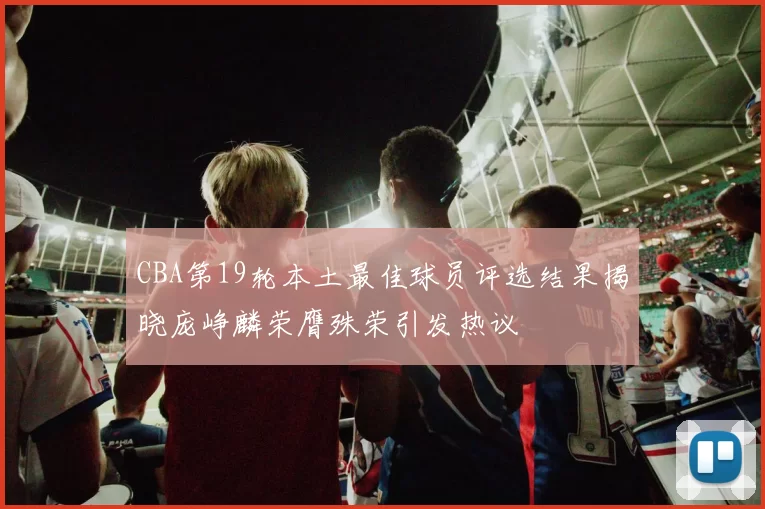 CBA第19轮本土最佳球员评选结果揭晓庞峥麟荣膺殊荣引发热议