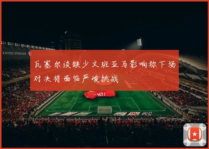 瓦塞尔谈缺少文班亚马影响称下场对决将面临严峻挑战