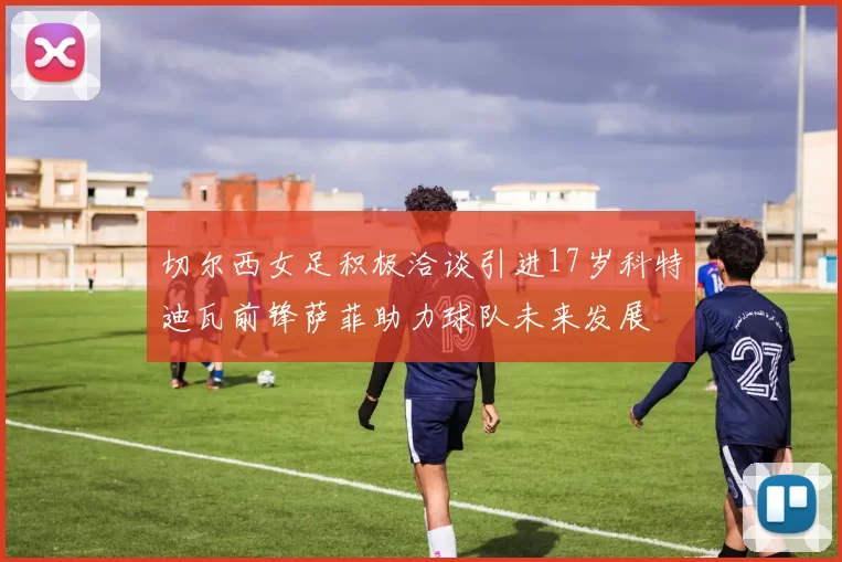 切尔西女足积极洽谈引进17岁科特迪瓦前锋萨菲助力球队未来发展
