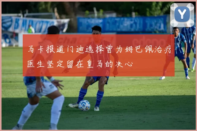 马卡报道门迪选择曾为姆巴佩治疗医生坚定留在皇马的决心