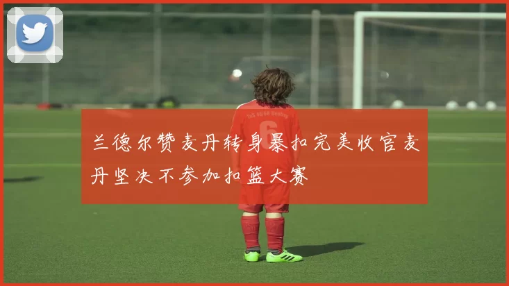 兰德尔赞麦丹转身暴扣完美收官麦丹坚决不参加扣篮大赛