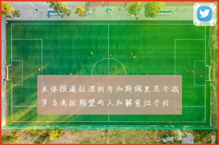 米体报道拉涅利与加斯佩里尼冷战罗马老板期望两人和解重归于好