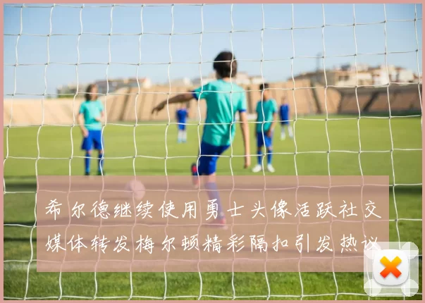 希尔德继续使用勇士头像活跃社交媒体转发梅尔顿精彩隔扣引发热议