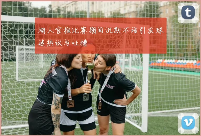 湖人官推比赛期间沉默不语引发球迷热议与吐槽