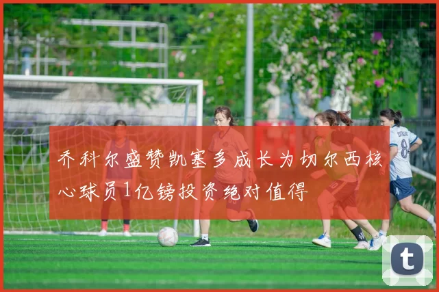 乔科尔盛赞凯塞多成长为切尔西核心球员1亿镑投资绝对值得
