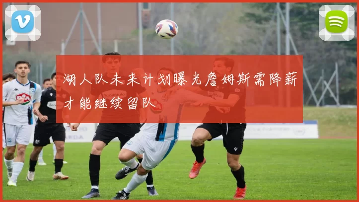 湖人队未来计划曝光詹姆斯需降薪才能继续留队