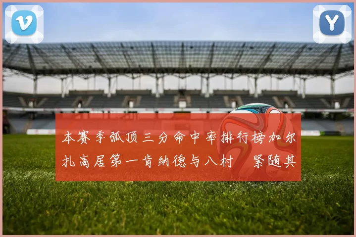 本赛季弧顶三分命中率排行榜加尔扎高居第一肯纳德与八村塁紧随其后