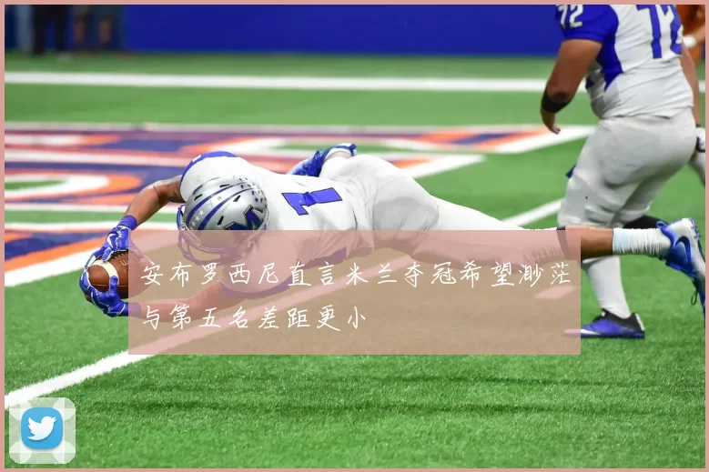 安布罗西尼直言米兰夺冠希望渺茫与第五名差距更小