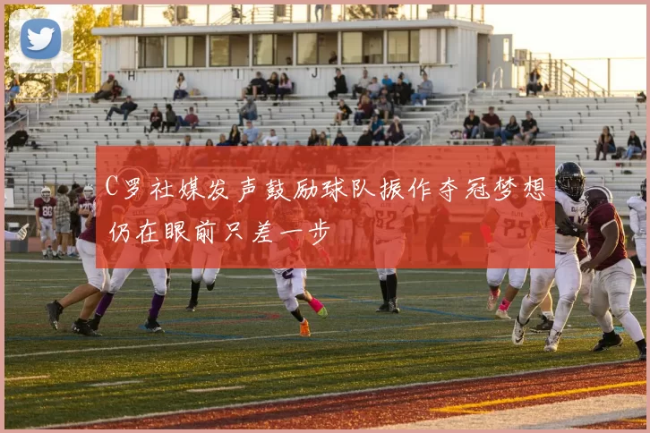 C罗社媒发声鼓励球队振作夺冠梦想仍在眼前只差一步