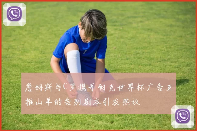 詹姆斯与C罗携手耐克世界杯广告互推山羊的告别剧本引发热议