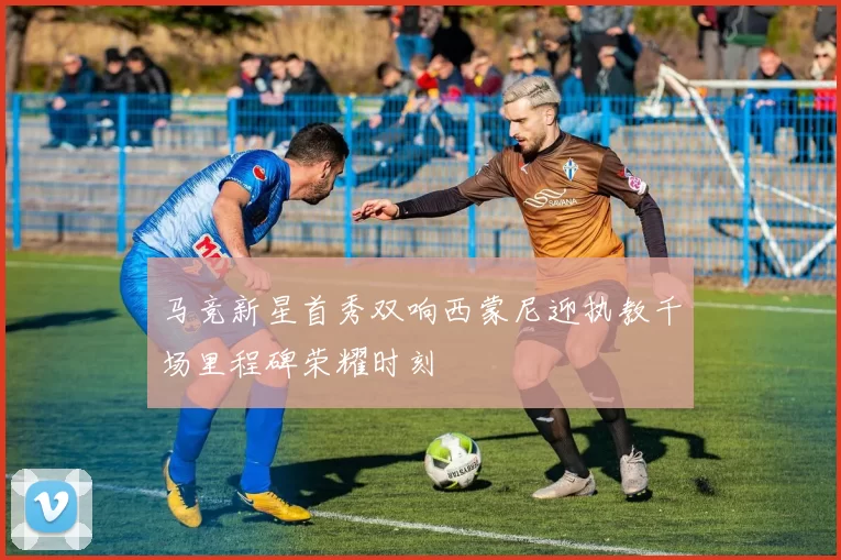 马竞新星首秀双响西蒙尼迎执教千场里程碑荣耀时刻