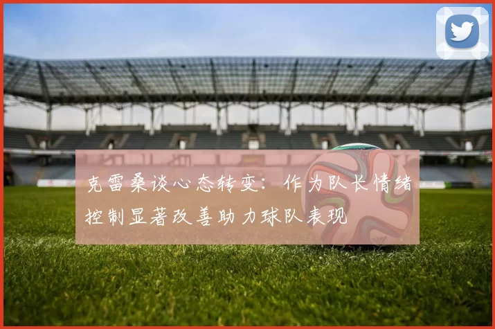 克雷桑谈心态转变：作为队长情绪控制显著改善助力球队表现