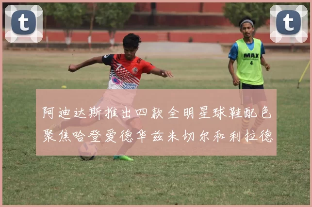 阿迪达斯推出四款全明星球鞋配色聚焦哈登爱德华兹米切尔和利拉德