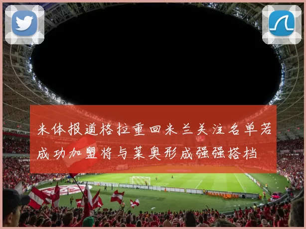 米体报道格拉重回米兰关注名单若成功加盟将与莱奥形成强强搭档
