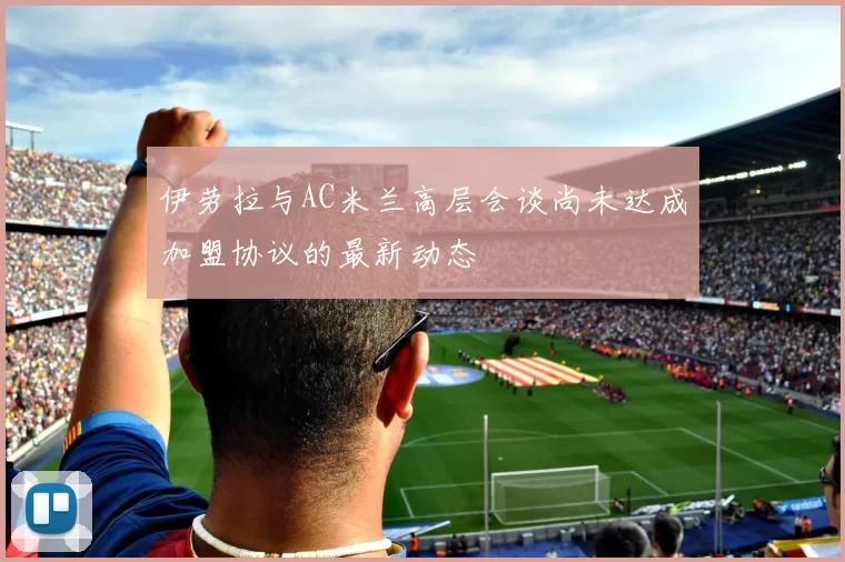 伊劳拉与AC米兰高层会谈尚未达成加盟协议的最新动态